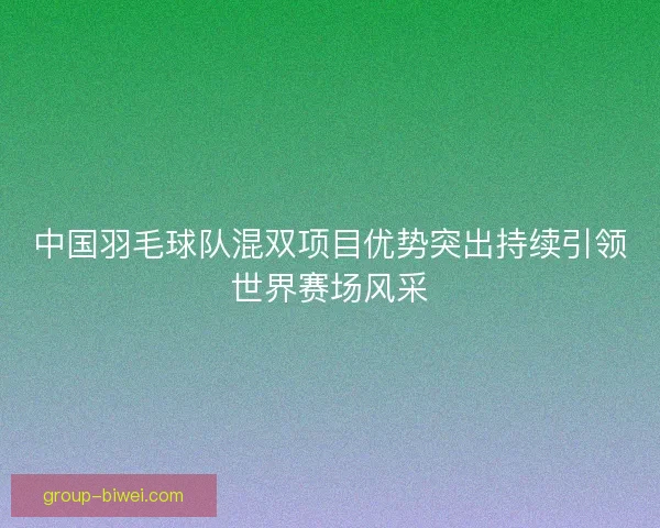 中国羽毛球队混双项目优势突出持续引领世界赛场风采